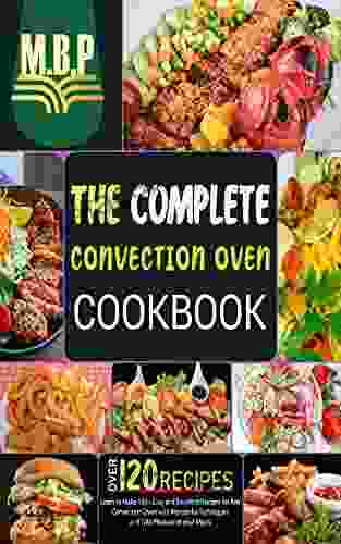 The Complete Convection Oven Cookbook: Learn To Make 120+ Easy And Excellent Recipes For Any Convection Oven With Wonderful Techniques And Take Pleasure In Your Meals